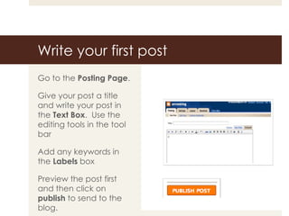 Write your first post Go to the  Posting Page . Give your post a title and write your post in the  Text Box .  Use the editing tools in the tool bar Add any keywords in the  Labels  box Preview the post first and then click on  publish  to send to the blog. 