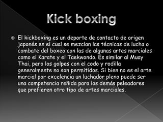    El kickboxing es un deporte de contacto de origen
    japonés en el cual se mezclan las técnicas de lucha o
    combate del boxeo con las de algunas artes marciales
    como el Karate y el Taekwondo. Es similar al Muay
    Thai, pero los golpes con el codo y rodilla
    generalmente no son permitidos. Si bien no es el arte
    marcial por excelencia un luchador pleno puede ser
    una competencia reñida para los demás peleadores
    que prefieren otro tipo de artes marciales.
 