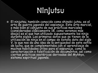    El ninjutsu, también conocido como shinobi-jutsu, es el
    arte de guerra japonés del espionaje. Este arte marcial,
    o más bien el conjunto de sus prácticas marciales
    (consideradas clásicamente 18, como veremos más
    abajo) es el que han utilizado supuestamente los ninja
    durante siglos. Los primeros datos que se tienen de la
    utilización de ninja en el campo de batalla data del siglo
    V, lo que nos da una idea de la antigüedad de este estilo
    de lucha, que se complementaba con el aprendizaje de
    muchas habilidades útiles para el espionaje, como la
    caracterización o falsificación de documentos, así como
    ciertas prácticas esotéricas derivadas del Mykkyo,
    sistema espiritual japonés.
 