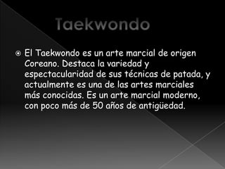    El Taekwondo es un arte marcial de origen
    Coreano. Destaca la variedad y
    espectacularidad de sus técnicas de patada, y
    actualmente es una de las artes marciales
    más conocidas. Es un arte marcial moderno,
    con poco más de 50 años de antigüedad.
 