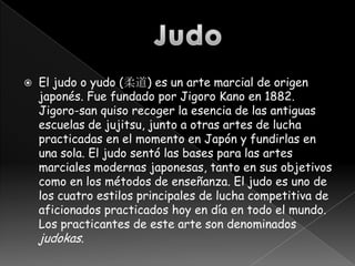    El judo o yudo (柔道) es un arte marcial de origen
    japonés. Fue fundado por Jigoro Kano en 1882.
    Jigoro-san quiso recoger la esencia de las antiguas
    escuelas de jujitsu, junto a otras artes de lucha
    practicadas en el momento en Japón y fundirlas en
    una sola. El judo sentó las bases para las artes
    marciales modernas japonesas, tanto en sus objetivos
    como en los métodos de enseñanza. El judo es uno de
    los cuatro estilos principales de lucha competitiva de
    aficionados practicados hoy en día en todo el mundo.
    Los practicantes de este arte son denominados
    judokas.
 