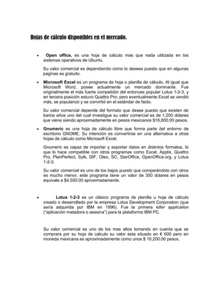 Hojas de cálculo disponibles en el mercado.


  •    Open office, es una hoja de calculo mas que nada utilizada en los
      sistemas operativos de Ubuntu.
      Su valor comercial es dependiendo como lo desees puesto que en algunas
      paginas es gratuito.
  •   Microsoft Excel es un programa de hoja o planilla de cálculo. Al igual que
      Microsoft Word, posee actualmente un mercado dominante. Fue
      originalmente el más fuerte competidor del entonces popular Lotus 1-2-3, y
      en tercera posición estuvo Quattro Pro; pero eventualmente Excel se vendió
      más, se popularizó y se convirtió en el estándar de facto.
      Su valor comercial depende del formato que desee puesto que existen de
      barios años uno del cual investigue su valor comercial es de 1,200 dólares
      que viene siendo aproximadamente en pesos mexicanos $16,800.00 pesos.
  •   Gnumeric es una hoja de cálculo libre que forma parte del entorno de
      escritorio GNOME. Su intención es convertirse en una alternativa a otras
      hojas de cálculo como Microsoft Excel.
      Gnumeric es capaz de importar y exportar datos en distintos formatos, lo
      que lo hace compatible con otros programas como Excel, Applix, Quattro
      Pro, PlanPerfect, Sylk, DIF, Oleo, SC, StarOffice, OpenOffice.org, y Lotus
      1-2-3.
      Su valor comercial es uno de los bajos puesto que comparándolo con otros
      es mucho menor, este programa tiene un valor de 350 dolares en pesos
      equivale a $4,550.00 aproximadamente.


  •          Lotus 1-2-3 es un clásico programa de planilla u hoja de cálculo
      creado o desarrollado por la empresa Lotus Development Corporation (que
      sería adquirida por IBM en 1996). Fue la primera killer application
      (“aplicación matadora o asesina”) para la plataforma IBM PC.


      Su valor comercial es uno de los mas altos tomando en cuenta que se
      comprara por su hoja de calculo su valor esta situado en € 600 pero en
      moneda mexicana es aproximadamente como unos $ 10,200.00 pesos.
 