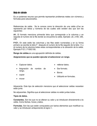 Hoja de cálculo
Es un poderoso recurso que permite representar problemas reales con números y
formulas para solucionarlos.


Referencias de celda. Se le conoce como la dirección de una celda q7ue se
representa por letras y números de las cuales solo existen dos que son las
siguientes:
A1. El formato menciona primerola letra que corresponde a la columna y en
seguida el numero de la fila donde se encuentra la celda. Ejemplo: a5, z100, v65,
s36.
F1C1. En este estilo las columnas y las filas están numeradas y en su forma
primero se escribe la letra F después el numero de la fila seguido de la letra C y
el numero de la columna todas estas correspondientes a la ubicación de la celda.
Ejemplo:F1C1, F100C100.
Rango de celdas.es una agrupación definida de celdas.
Asignaciones que se pueden ejecutar al seleccionar un rango.



   •   Capturar datos.                         •   rellenar datos.

   •   Asignación   de   nombre    de          •   Dar formato.
       rango.
                                               •   Borrar.
   •   copiar
                                               •   Utilizarlo en formulas.
   •   mover


Adyacente. Este tipo de selección mensiona que al seleccionar celdas necesitan
estar junta.
No adyacentes. Significa que al seleccionar celdas no están juntas todas.
Tipos de datos.
Constantes. Son los que no se alteran su valor y se introducen directamente a la
celda. Como fechas, horas y datos.
Formulas. Son las que están compuestos por barios elementos que modifican su
valor y se introducen anteponiendo el signo =.
 