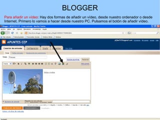 BLOGGER
Para añadir un vídeo: Hay dos formas de añadir un vídeo, desde nuestro ordenador o desde
Internet. Primero lo vamos a hacer desde nuestro PC. Pulsamos el botón de añadir vídeo.

 