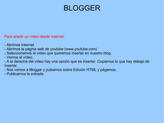 BLOGGER

Para añadir un vídeo desde Internet:
- Abrimos Internet.
- Abrimos la página web de youtube (www.youtube.com)
- Seleccionamos el vídeo que queremos insertar en nuestro blog.
- Vemos el vídeo.
- A la derecha del vídeo hay una opción que es insertar. Copiamos lo que hay debajo de
insertar.
- Nos vamos a Blogger y pulsamos sobre Edición HTML y pégamos.
- Publicamos la entrada.

 
