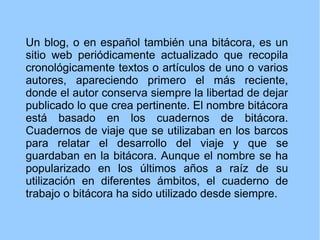 Un blog, o en español también una bitácora, es un
sitio web periódicamente actualizado que recopila
cronológicamente textos o artículos de uno o varios
autores, apareciendo primero el más reciente,
donde el autor conserva siempre la libertad de dejar
publicado lo que crea pertinente. El nombre bitácora
está basado en los cuadernos de bitácora.
Cuadernos de viaje que se utilizaban en los barcos
para relatar el desarrollo del viaje y que se
guardaban en la bitácora. Aunque el nombre se ha
popularizado en los últimos años a raíz de su
utilización en diferentes ámbitos, el cuaderno de
trabajo o bitácora ha sido utilizado desde siempre.

 