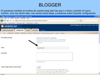 BLOGGER
Si queremos cambiar el nombre de nuestro blog sólo hay que ir a título y escribir el nuevo
nombre. Una vez hecho esto, nos vamos hacia abajo y pulsamos sobre Guardar configuración.

 