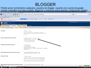 BLOGGER
Podrán poner comentarios cualquiera, usuarios de blogger, usuarios con cuenta de google
(gmail) o aquellos que haya invitado. Elegimos y pulsamos sobre guardar configuración (abajo).

 
