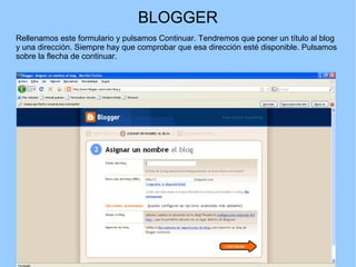 BLOGGER
Rellenamos este formulario y pulsamos Continuar. Tendremos que poner un título al blog
y una dirección. Siempre hay que comprobar que esa dirección esté disponible. Pulsamos
sobre la flecha de continuar.

 