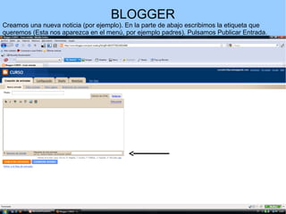 BLOGGER
Creamos una nueva noticia (por ejemplo). En la parte de abajo escribimos la etiqueta que
queremos (Esta nos aparezca en el menú, por ejemplo padres). Pulsamos Publicar Entrada.

 