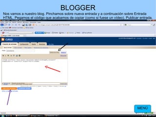 BLOGGER
Nos vamos a nuestro blog. Pinchamos sobre nueva entrada y a continuación sobre Entrada
HTML. Pegamos el código que acabamos de copiar (como si fuese un vídeo). Publicar entrada.

MENÚ

 