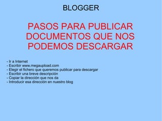 BLOGGER

PASOS PARA PUBLICAR
DOCUMENTOS QUE NOS
PODEMOS DESCARGAR
- Ir a Internet
- Escribir www.megaupload.com
- Elegir el fichero que queremos publicar para descargar
- Escribir una breve descripción
- Copiar la dirección que nos da
- Introducir esa dirección en nuestro blog

 