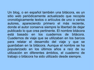 Un blog, o en español también una bitácora, es un sitio web periódicamente actualizado que recopila cronológicamente texto...
