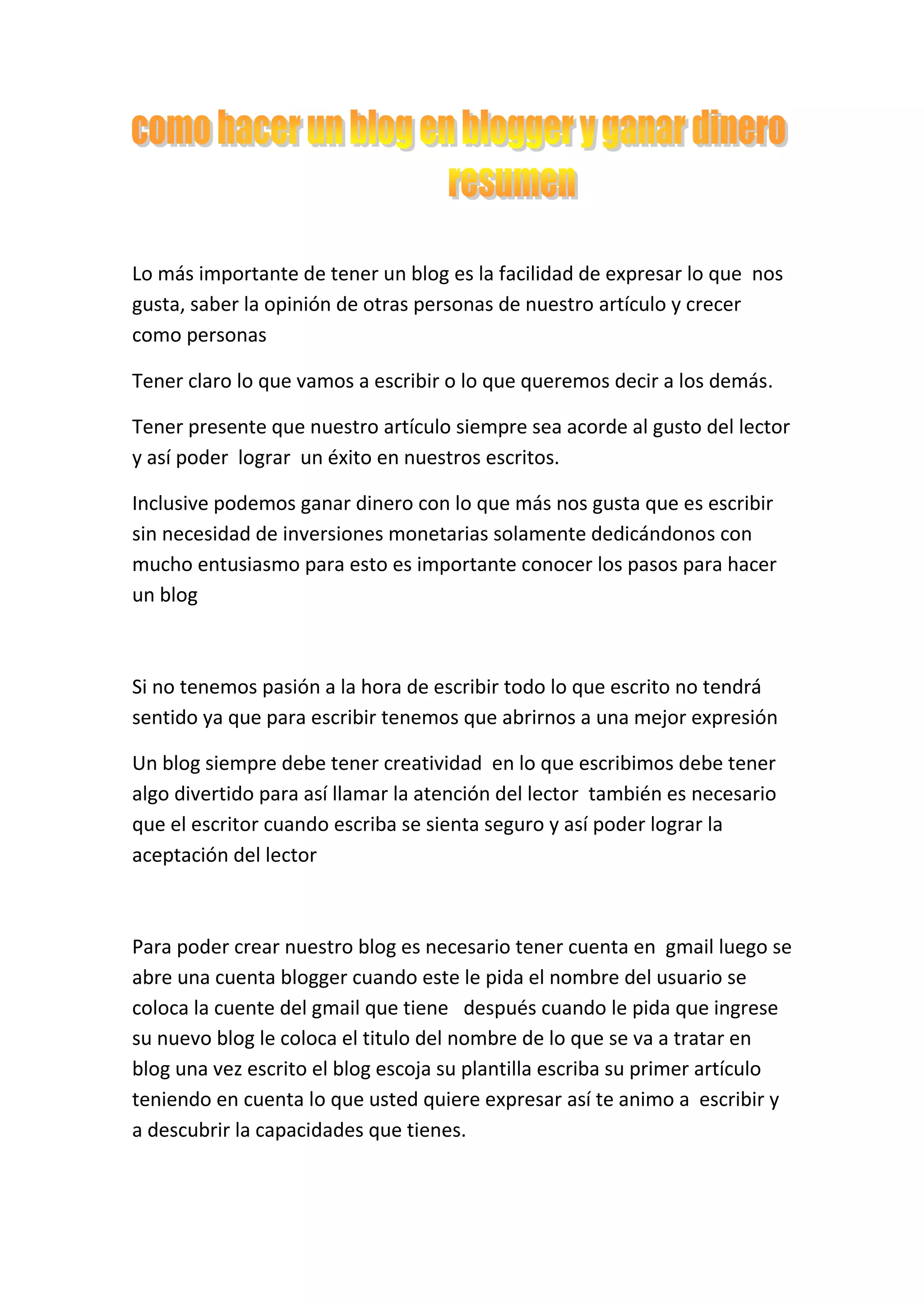 Lo más importante de tener un blog es la facilidad de expresar lo que  nos gusta, saber la opinión de otras personas de nuestro artículo y crecer como personas <br />Tener claro lo que vamos a escribir o lo que queremos decir a los demás.<br />Tener presente que nuestro artículo siempre sea acorde al gusto del lector y así poder  lograr  un éxito en nuestros escritos.<br />Inclusive podemos ganar dinero con lo que más nos gusta que es escribir  sin necesidad de inversiones monetarias solamente dedicándonos con mucho entusiasmo para esto es importante conocer los pasos para hacer un blog<br /> <br />Si no tenemos pasión a la hora de escribir todo lo que escrito no tendrá sentido ya que para escribir tenemos que abrirnos a una mejor expresión<br />Un blog siempre debe tener creatividad  en lo que escribimos debe tener algo divertido para así llamar la atención del lector  también es necesario que el escritor cuando escriba se sienta seguro y así poder lograr la aceptación del lector<br />Para poder crear nuestro blog es necesario tener cuenta en  gmail luego se abre una cuenta blogger cuando este le pida el nombre del usuario se coloca la cuente del gmail que tiene   después cuando le pida que ingrese su nuevo blog le coloca el titulo del nombre de lo que se va a tratar en blog una vez escrito el blog escoja su plantilla escriba su primer artículo teniendo en cuenta lo que usted quiere expresar así te animo a  escribir y a descubrir la capacidades que tienes. <br />