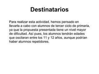 Destinatarios Para realizar esta actividad, hemos pensado en llevarla a cabo con alumnos de tercer ciclo de primaria, ya que la propuesta presentada tiene un nivel mayor de dificultad. Así pues, los alumnos tendrán edades que oscilaran entre los 11 y 12 años, aunque podrían haber alumnos repetidores. 