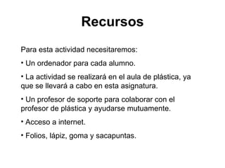 Recursos Para esta actividad necesitaremos: Un ordenador para cada alumno. La actividad se realizará en el aula de plástica, ya que se llevará a cabo en esta asignatura. Un profesor de soporte para colaborar con el profesor de plástica y ayudarse mutuamente. Acceso a internet. Folios, lápiz, goma y sacapuntas. 