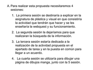 Para realizar esta propuesta necesitaremos 4 sesiones:  La primera sesión se destinaría a explicar en la asignatura de plástica y visual en que consistiría la actividad que tendrán que hacer y se les enseñaría la webquest y su funcionamiento. La segunda sesión la dejaríamos para que realizaran la búsqueda de la información. La tercera sesión estaría dedicada a la realización de la actividad propuesta en el apartado de tarea y en la puesta en común para llegar a un acuerdo. La cuarta sesión se utilizaría para dibujar una página de dibujos manga, junto con la 5 sesión. 