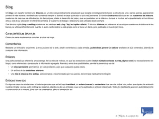 Blog
Un blog, o en español también una bitácora, es un sitio web periódicamente actualizado que recopila cronológicamente textos o artículos de uno o varios autores, apareciendo
primero el más reciente, donde el autor conserva siempre la libertad de dejar publicado lo que crea pertinente. El nombre bitácora está basado en los cuadernos de bitácora,
cuadernos de viaje que se utilizaban en los barcos para relatar el desarrollo del viaje y que se guardaban en la bitácora. Aunque el nombre se ha popularizado en los últimos
años a raíz de su utilización en diferentes ámbitos, el cuaderno de trabajo o bitácora ha sido utilizado desde siempre.
Este término inglés blog o weblog proviene de las palabras web y log (‘log’ en inglés = diario). El término bitácora, en referencia a los antiguos cuadernos de bitácora de los
barcos, se utiliza preferentemente cuando el autor escribe sobre su vida propia como si fuese un diario, pero publicado en la web (en línea).


Características técnicas
Existe una serie de elementos comunes a todos los blogs.


Comentarios
Mediante un formulario se permite, a otros usuarios de la web, añadir comentarios a cada entrada, pudiéndose generar un debate alrededor de sus contenidos, además de
cualquier otra información.


Enlaces
Una particularidad que diferencia a los weblogs de los sitios de noticias, es que las anotaciones suelen incluir múltiples enlaces a otras páginas web (no necesariamente we-
blogs), como referencias o para ampliar la información agregada. Además y entre otras posibilidades, permite la presencia y uso de:
  •   Un enlace permanente (permalinks) en cada anotación, para que cualquiera pueda citarla.
  •   Un archivo de las anotaciones anteriores.
  •   Una lista de enlaces a otros weblogs seleccionados o recomendados por los autores, denominada habitualmente blogroll.


Enlaces	inversos
En algunos casos las anotaciones o historias permiten que se les haga trackback, un enlace inverso (o retroenlace) que permite, sobre todo, saber que alguien ha enlazado
nuestra entrada, y avisar a otro weblog que estamos citando una de sus entradas o que se ha publicado un artículo relacionado. Todos los trackbacks aparecen automáticamente
a continuación de la historia, junto con los comentarios, pero no siempre es así.



                                                                                                                                                                               by scribaid




                                                                                                                                                                        by scribaid

                                                                                                                                  de Wikipedia, la enciclopedia libre
 