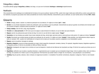 Fotografías	y	vídeos
Es posible además agregar fotografías y vídeos a los blogs, a lo que se le ha llamado fotoblogs o videoblogs respectivamente.


Redifusión
Otra característica de los weblogs es la multiplicidad de formatos en los que se publican. Aparte de HTML, suelen incluir algún medio para redifundirlos, es decir, para poder leer-
los mediante un programa que pueda incluir datos procedentes de muchos medios diferentes. Generalmente, para la redifusión, se usan fuentes web en formato RSS o Atom.



Glosario
   •	 Entrada, entrega, posteo o asiento: la unidad de publicación de una bitácora. En inglés se le llama “post” o “entry”.
   •	 Borrador: es una entrada ingresada al sistema de publicación, pero que todavía no se ha publicado. Generalmente se opta por guardar una entrada como borrador cuan-
      do se piensa corregirla o ampliarla antes de publicarla. En inglés se le llama “draft”.
   •	 Fotolog o fotoblog: unión de foto y blog, blog fotográfico.
   •	 Permalink: abr. enlace permanente. El URI único que se le asigna a cada entrada de la bitácora, el cual se debe usar para enlazarla.
   •	 Bloguero: escritor de publicaciones para formato de blog. Es común el uso del término inglés original: “blogger”.
   •	 Comentarios: son las entradas que pueden hacer los/as visitantes del blog, donde dejan opiniones sobre la nota escrita por el/la autor/a. En inglés se le llama “comments”.
   •	 Plantilla: Documento que contiene pautas de diseño pre-codificado de uso sencillo. En inglés se le llama “template”. Estas plantillas, que habitualmente utilizan hojas de
      estilo en cascada -CSS-, pueden ser modificadas en la mayoría de los casos por los propios usuarios y adaptados a sus necesidades o gustos.
   •	 Bloguear: acción de publicar mensajes en weblogs.
   •	 Blogosfera o blogósfera: conjunto de blogs agrupados por algún criterio específico (localización, temática, idioma). Por ejemplo: blogosfera hispana, blogósfera argentina o
      la blogosfera política. El término fue acuñado en 2002 por William Quick.[8]
   •	 Blogonimia: Investigación del origen de los nombres con que los blogueros o dueños de las bitácoras han bautizado sus blogs. El término fue usado por primera vez en el
      blog eMe.
   •	 Blogalifóbica: calificativo que se aplica a aquellas empresas u organizaciones que no aceptan que sus empleados tengan blogs. Como la palabra indica, sería una fobia a
      los blogs. Se sustenta en el miedo a que en el blog aparezcan informaciones que puedan dañar la imagen de una empresa, o que perjudiquen a sus beneficios...
   •	 Tumblelog: blog de apuntes, esbozos, citas o enlaces sin exigencias de edición, ni completitud. No admiten comentarios, etiquetas o categorías. Tienen un aire neoweb
      1.0.


                                                                                                                                                                                   by scribaid




                                                                                                                                                                            by scribaid

                                                                                                                                     de Wikipedia, la enciclopedia libre
 
