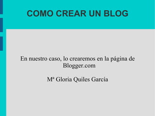 COMO CREAR UN BLOG En nuestro caso, lo crearemos en la página de Blogger.com Mª Gloria Quiles García 