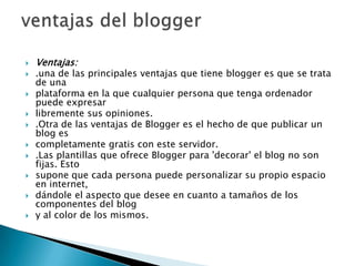 Ventajas:.una de las principales ventajas que tiene blogger es que se trata de unaplataforma en la que cualquier persona que tenga ordenador puede expresarlibremente sus opiniones..Otra de las ventajas de Blogger es el hecho de que publicar un blog escompletamente gratis con este servidor..Las plantillas que ofrece Blogger para 'decorar' el blog no son fijas. Estosupone que cada persona puede personalizar su propio espacio en internet,dándole el aspecto que desee en cuanto a tamaños de los componentes del blogy al color de los mismos.ventajas del blogger