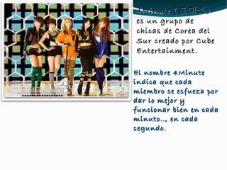 4Minute ( 포미닛 ) es un grupo de chicas de Corea del Sur creado por Cube Entertainment. El nombre 4Minute indica que cada miembro se esfueza por dar lo mejor y funcionar bien en cada minuto.., en cada segundo. 