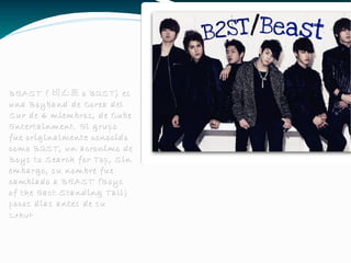 BEAST ( 비스트 o B2ST) es una Boyband de Corea del Sur de 6 miembros, de Cube Entertainment. El grupo fue originalmente conocido como B2ST, un acronimo de Boys to Search for Top, Sin embargo, su nombre fue cambiado a BEAST (Boys of the East Standing Tall) pocos dias antes de su Debut . 