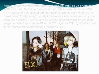 F(x) (en coreano: 에프 엑스 ; pronunciado /ɛfːˈɛks/) es un grupo de chicas de Seúl, Corea del Sur, creado por SM Entertainment en 2009. Un grupo multi-nacional, el quinteto está integrado por miembros de Corea como Sulli, Luna, Krystal, la Taiwanesa americana Amber y una miembro de china Victoria, que es la líder. El nombre del grupo es un juego de notaciones matemáticas, la “F” significa “Flor”, mientras que la “x” representa el cromosoma femenino “XX”. 