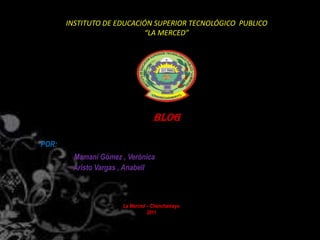 INSTITUTO DE EDUCACIÓN SUPERIOR TECNOLÓGICO PUBLICO
                           “LA MERCED”




                                  BLOG

POR:
        Mamani Gómez , Verónica
        Aristo Vargas , Anabell



                      La Merced – Chanchamayo
                                2011
 