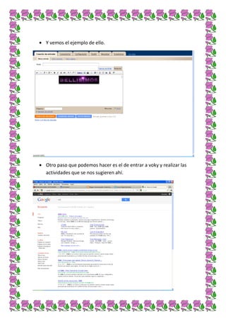 Y vemos el ejemplo de ello.




Otro paso que podemos hacer es el de entrar a voky y realizar las
actividades que se nos sugieren ahí.
 