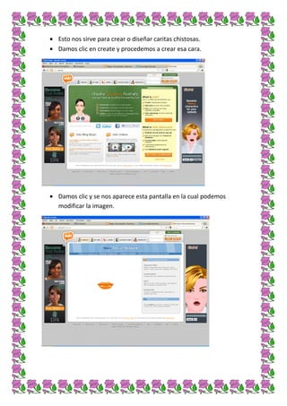 Esto nos sirve para crear o diseñar caritas chistosas.
Damos clic en create y procedemos a crear esa cara.




Damos clic y se nos aparece esta pantalla en la cual podemos
modificar la imagen.
 