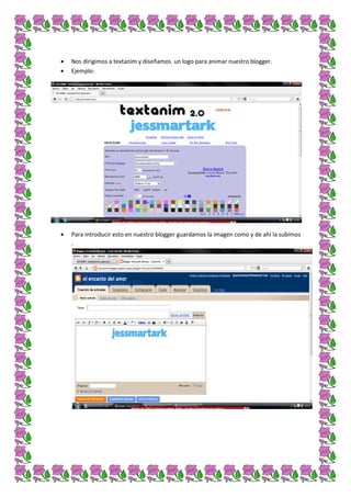 Nos dirigimos a textanim y diseñamos un logo para animar nuestro blogger.
Ejemplo:




Para introducir esto en nuestro blogger guardamos la imagen como y de ahí la subimos
.
 