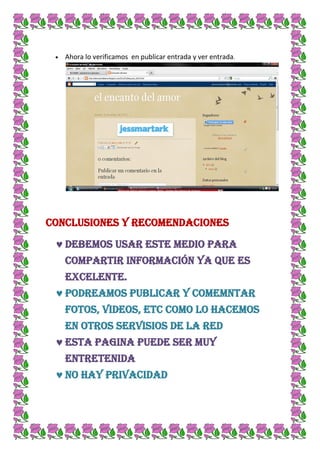 Ahora lo verificamos en publicar entrada y ver entrada.




Conclusiones y recomendaciones

   Debemos usar este medio para
   compartir información ya que es
   excelente.
   PODREAMOS PUBLICAR Y COMEMNTAR
   FOTOS, VIDEOS, ETC COMO LO HACEMOS
   EN OTROS SERVISIOS DE LA RED
   ESTA PAGINA PUEDE SER MUY
   ENTRETENIDA
   No hay privacidad
 