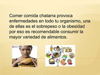 Comer comida chatarra provoca
enfermedades en todo tu organismo, una
de ellas es el sobrepeso o la obesidad
por eso es recomendable consumir la
mayor variedad de alimentos.
 
