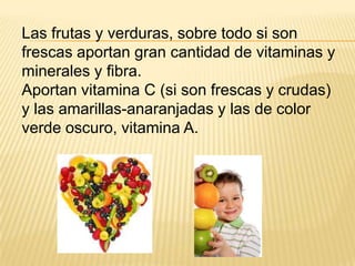 Las frutas y verduras, sobre todo si son
frescas aportan gran cantidad de vitaminas y
minerales y fibra.
Aportan vitamina C (si son frescas y crudas)
y las amarillas-anaranjadas y las de color
verde oscuro, vitamina A.
 