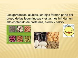 Los garbanzos, alubias, lentejas forman parte del
grupo de las leguminosas y estas nos brindan un
alto contenido de proteínas, hierro y calcio.
 