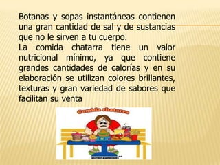 Botanas y sopas instantáneas contienen
una gran cantidad de sal y de sustancias
que no le sirven a tu cuerpo.
La comida chatarra tiene un valor
nutricional mínimo, ya que contiene
grandes cantidades de calorías y en su
elaboración se utilizan colores brillantes,
texturas y gran variedad de sabores que
facilitan su venta
 