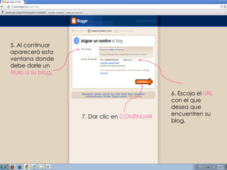 5. Al continuar
aparecerá esta
ventana donde
debe darle un
titulo a su blog.


                                               6. Escoja el URL
                                               con el que
                                               desea que
                    7. Dar clic en CONTINUAR   encuentren su
                                               blog.
 