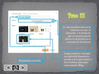 Le das una dirección en la
                              web esta va a ser la
                          dirección y la forma de
                            que un usuario puede
                         ubicar tu dirección en el
                           universo de la internet



                        Luego pasamos a escoger
                        una plantilla llamativa y
                        acorde con lo que vamos a
Ya tenemos un titulo
                        dar el ultimo paso para
                        crear nuestro Blog
 
