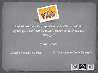 Esperamos que esta pequeña guía te allá servido de
  ayuda para explorar un mundo nuevo como lo son los
                       “Blogger”

                      Cordialmente

Daniel Fernando Cuy Díaz      David Leonardo Osorio Figueredo
 