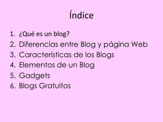 Índice
1.   ¿Qué es un blog?
2.   Diferencias entre Blog y página Web
3.   Características de los Blogs
4.   Elementos de un Blog
5.   Gadgets
6.   Blogs Gratuitos
 
