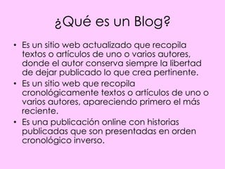 ¿Qué es un Blog?
• Es un sitio web actualizado que recopila
  textos o artículos de uno o varios autores,
  donde el autor conserva siempre la libertad
  de dejar publicado lo que crea pertinente.
• Es un sitio web que recopila
  cronológicamente textos o artículos de uno o
  varios autores, apareciendo primero el más
  reciente.
• Es una publicación online con historias
  publicadas que son presentadas en orden
  cronológico inverso.
 