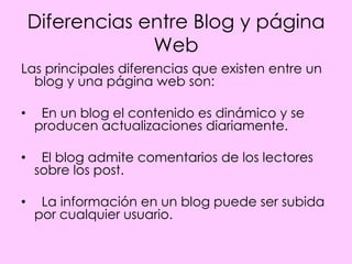 Diferencias entre Blog y página
                 Web
Las principales diferencias que existen entre un
  blog y una página web son:

•    En un blog el contenido es dinámico y se
    producen actualizaciones diariamente.

•    El blog admite comentarios de los lectores
    sobre los post.

•    La información en un blog puede ser subida
    por cualquier usuario.
 
