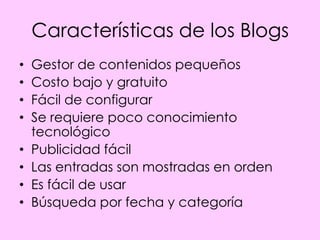 Características de los Blogs
•   Gestor de contenidos pequeños
•   Costo bajo y gratuito
•   Fácil de configurar
•   Se requiere poco conocimiento
    tecnológico
•   Publicidad fácil
•   Las entradas son mostradas en orden
•   Es fácil de usar
•   Búsqueda por fecha y categoría
 