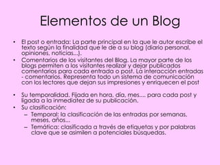 Elementos de un Blog
•   El post o entrada: La parte principal en la que le autor escribe el
    texto según la finalidad que le de a su blog (diario personal,
    opiniones, noticias...).
•   Comentarios de los visitantes del Blog. La mayor parte de los
    blogs permiten a los visitantes realizar y dejar publicados
    comentarios para cada entrada o post. La interacción entradas
    - comentarios. Representa todo un sistema de comunicación
    con los lectores que dejan sus impresiones y enriquecen el post

•   Su temporalidad. Fijada en hora, día, mes.... para cada post y
    ligada a la inmediatez de su publicación.
•   Su clasificación:
      – Temporal: la clasificación de las entradas por semanas,
        meses, años...
      – Temática: clasificada a través de etiquetas y por palabras
        clave que se asimilen a potenciales búsquedas.
 