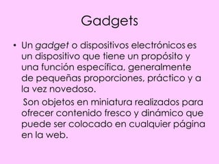 Gadgets
• Un gadget o dispositivos electrónicos es
  un dispositivo que tiene un propósito y
  una función específica, generalmente
  de pequeñas proporciones, práctico y a
  la vez novedoso.
   Son objetos en miniatura realizados para
  ofrecer contenido fresco y dinámico que
  puede ser colocado en cualquier página
  en la web.
 