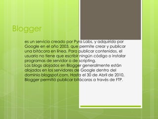 Blogger
  es un servicio creado por Pyra Labs, y adquirido por
  Google en el año 2003, que permite crear y publicar
  una bitácora en línea. Para publicar contenidos, el
  usuario no tiene que escribir ningún código o instalar
  programas de servidor o de scripting.
  Los blogs alojados en Blogger generalmente están
  alojados en los servidores de Google dentro del
  dominio blogspot.com. Hasta el 30 de Abril de 2010,
  Blogger permitió publicar bitácoras a través de FTP.
 