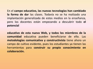 En el campo educativo, las nuevas tecnologías han cambiado
la forma de dar las clases. Todavía no se ha realizado una
implantación generalizada de estos medios en la enseñanza,
pero los docentes están empezando a descubrir todo el
potencial

educativo de esta nueva Web, y todos los miembros de la
comunidad educativa pueden beneficiarse de ello. Las
metodologías comunicativa y constructivista tiene ahora un
campo de cultivo evidente, pues los estudiantes ya tienen las
herramientas para construir su propio conocimiento en
colaboración.
 