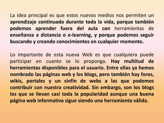 La idea principal es que estos nuevos medios nos permiten un
aprendizaje continuado durante toda la vida, porque también
podemos aprender fuera del aula con herramientas de
enseñanza a distancia o e-learning, y porque podemos seguir
buscando y creando conocimientos en cualquier momento.

Lo importante de esta nueva Web es que cualquiera puede
participar en cuanto se lo proponga. Hay multitud de
herramientas disponibles para el usuario. Entre ellas ya hemos
nombrado las páginas web y los blogs, pero también hay foros,
wikis, portales y un sinfín de webs a las que podemos
contribuir con nuestra creatividad. Sin embargo, son los blogs
los que se llevan casi toda la popularidad aunque una buena
página web informativa sigue siendo una herramienta válida.
 