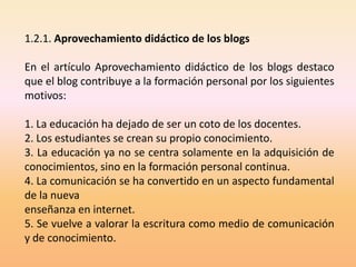 1.2.1. Aprovechamiento didáctico de los blogs

En el artículo Aprovechamiento didáctico de los blogs destaco
que el blog contribuye a la formación personal por los siguientes
motivos:

1. La educación ha dejado de ser un coto de los docentes.
2. Los estudiantes se crean su propio conocimiento.
3. La educación ya no se centra solamente en la adquisición de
conocimientos, sino en la formación personal continua.
4. La comunicación se ha convertido en un aspecto fundamental
de la nueva
enseñanza en internet.
5. Se vuelve a valorar la escritura como medio de comunicación
y de conocimiento.
 